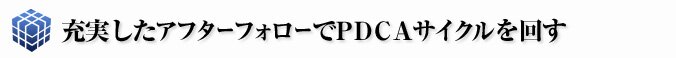 充実したアフターフォローでPDCAサイクルをまわす