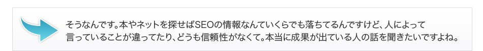 そうなんです。本やネットを探せばSEOの情報なんていくらでも落ちてるんですけど、人によって言っていることが違ってたり、どうも信頼性がなくて。本当に成果が出ている人の話を聞きたいですよね。