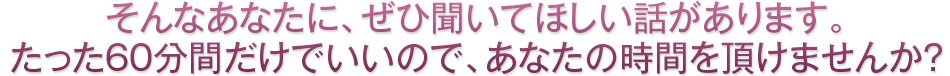 そんなあなたに、ぜひ聞いてほしい話があります。たった60分間だけでいいので、あなたの時間を頂けませんか?