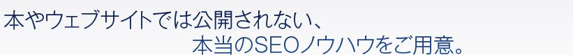 本やウェブサイトでは公開されない、本当のSEOノウハウをご用意。