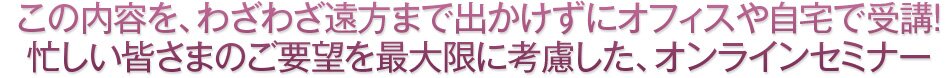 この内容を、わざわざ遠方まで出かけずにオフィスや自宅で受講!忙しい皆さまのご要望を最大限に考慮した、オンラインセミナー