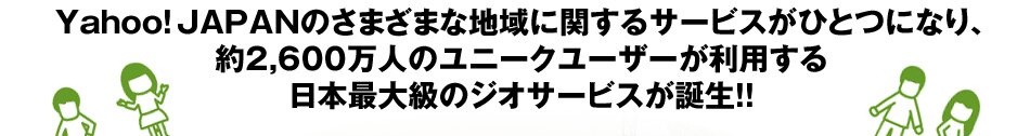 ヤフーの地域に関するサービスがひとつになり、約2,600万人のユニークユーザーが利用する日本最大級のジオサービスが誕生